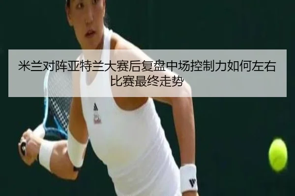 米兰对阵亚特兰大赛后复盘中场控制力如何左右比赛最终走势