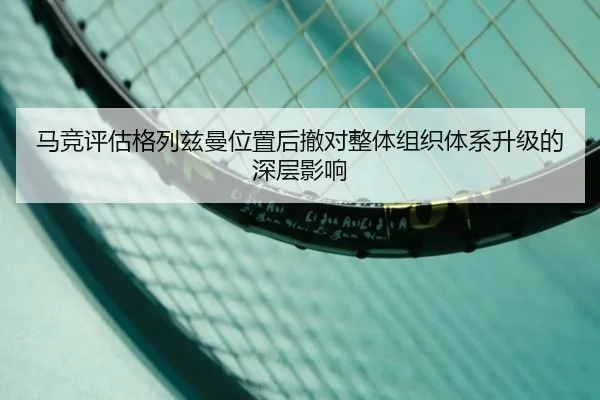 马竞评估格列兹曼位置后撤对整体组织体系升级的深层影响