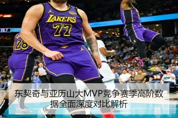 东契奇与亚历山大MVP竞争赛季高阶数据全面深度对比解析